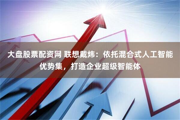 大盘股票配资网 联想戴炜：依托混合式人工智能优势集，打造企业超级智能体
