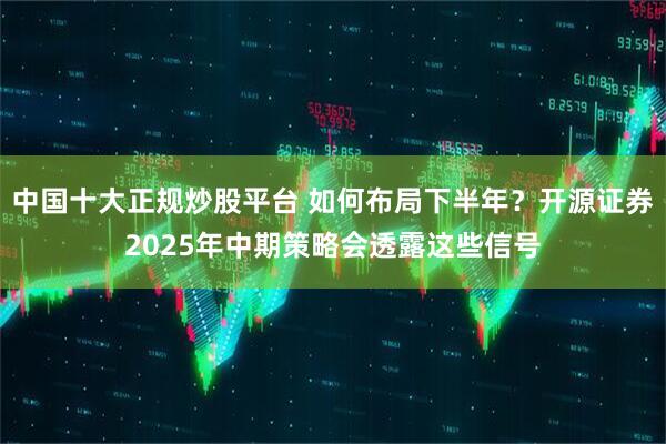 中国十大正规炒股平台 如何布局下半年？开源证券2025年中期策略会透露这些信号