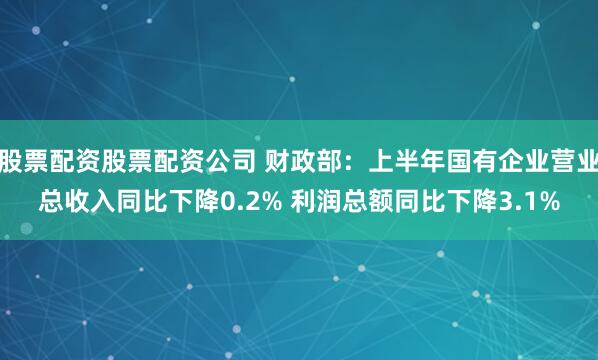 股票配资股票配资公司 财政部：上半年国有企业营业总收入同比下降0.2% 利润总额同比下降3.1%