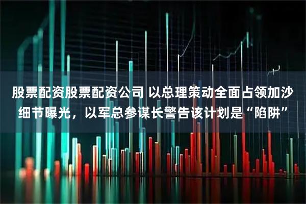 股票配资股票配资公司 以总理策动全面占领加沙细节曝光，以军总参谋长警告该计划是“陷阱”