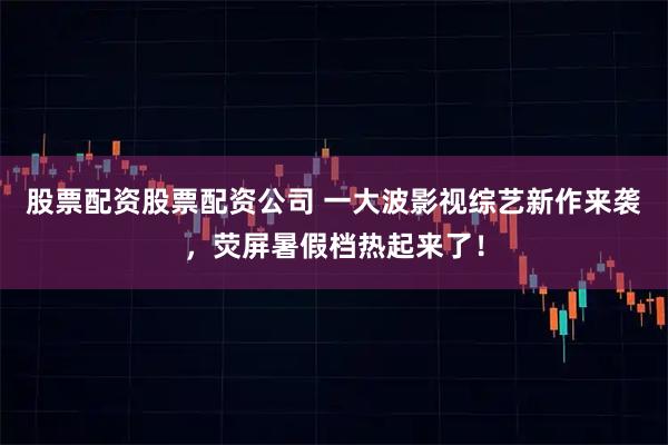 股票配资股票配资公司 一大波影视综艺新作来袭，荧屏暑假档热起来了！