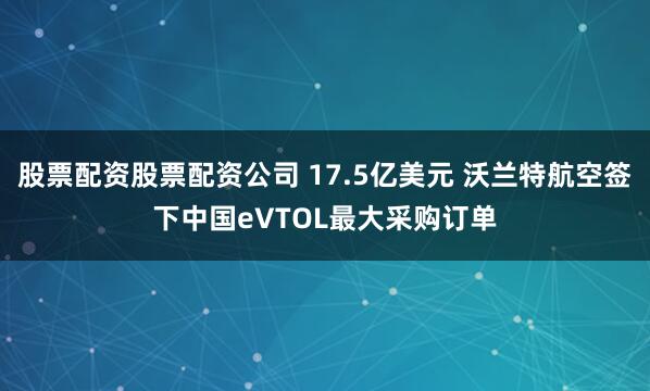 股票配资股票配资公司 17.5亿美元 沃兰特航空签下中国eVTOL最大采购订单