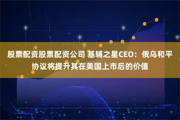 股票配资股票配资公司 基辅之星CEO：俄乌和平协议将提升其在美国上市后的价值