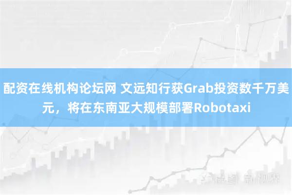 配资在线机构论坛网 文远知行获Grab投资数千万美元，将在东南亚大规模部署Robotaxi