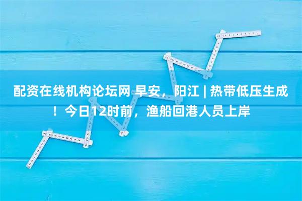配资在线机构论坛网 早安，阳江 | 热带低压生成！今日12时前，渔船回港人员上岸