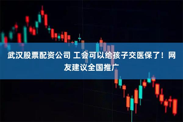 武汉股票配资公司 工会可以给孩子交医保了！网友建议全国推广