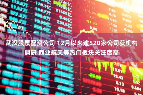 武汉股票配资公司 12月以来逾520家公司获机构调研 商业航天等热门板块关注度高