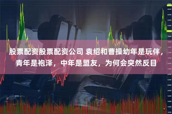 股票配资股票配资公司 袁绍和曹操幼年是玩伴，青年是袍泽，中年是盟友，为何会突然反目